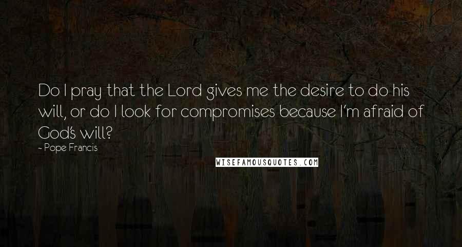 Pope Francis Quotes: Do I pray that the Lord gives me the desire to do his will, or do I look for compromises because I'm afraid of God's will?