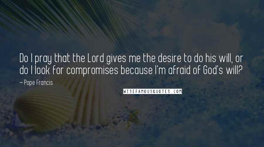 Pope Francis Quotes: Do I pray that the Lord gives me the desire to do his will, or do I look for compromises because I'm afraid of God's will?