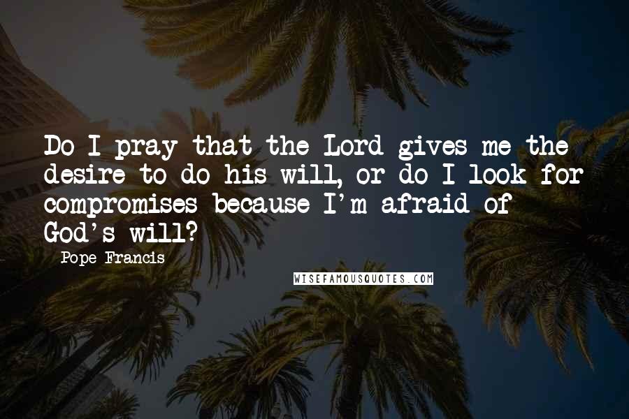Pope Francis Quotes: Do I pray that the Lord gives me the desire to do his will, or do I look for compromises because I'm afraid of God's will?