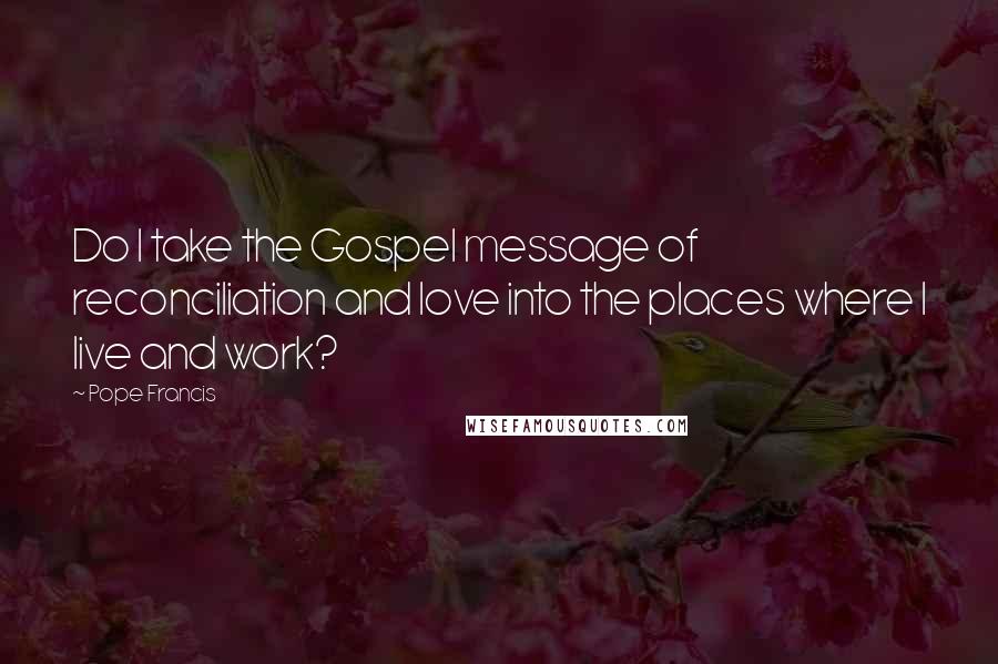 Pope Francis Quotes: Do I take the Gospel message of reconciliation and love into the places where I live and work?