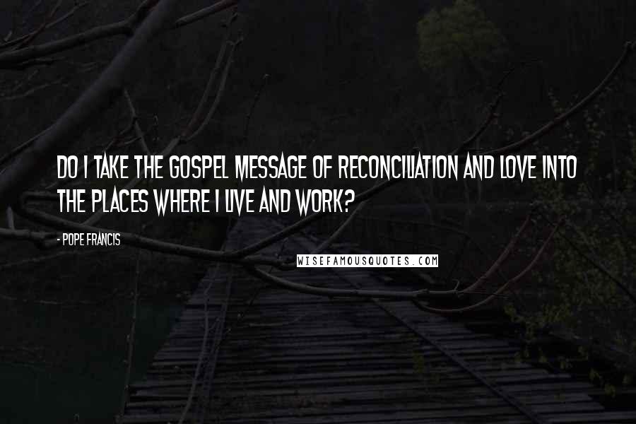 Pope Francis Quotes: Do I take the Gospel message of reconciliation and love into the places where I live and work?