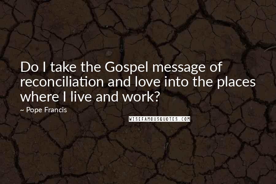 Pope Francis Quotes: Do I take the Gospel message of reconciliation and love into the places where I live and work?