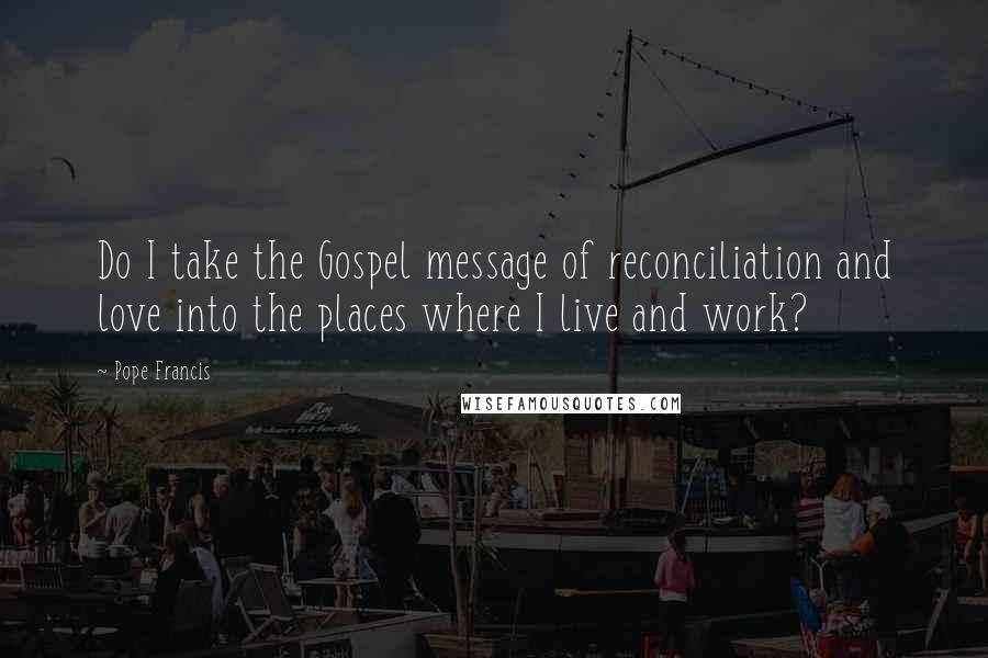 Pope Francis Quotes: Do I take the Gospel message of reconciliation and love into the places where I live and work?