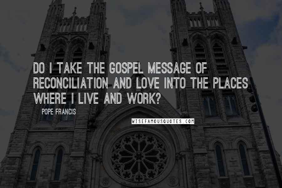 Pope Francis Quotes: Do I take the Gospel message of reconciliation and love into the places where I live and work?