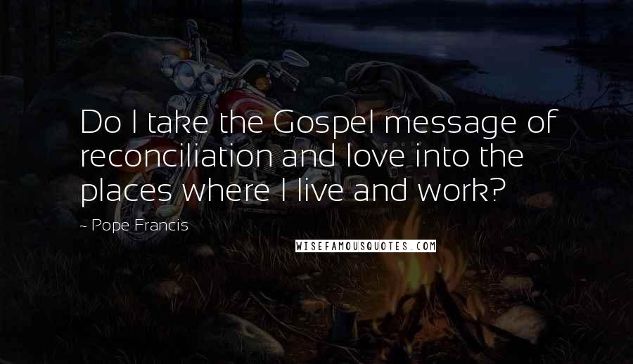 Pope Francis Quotes: Do I take the Gospel message of reconciliation and love into the places where I live and work?