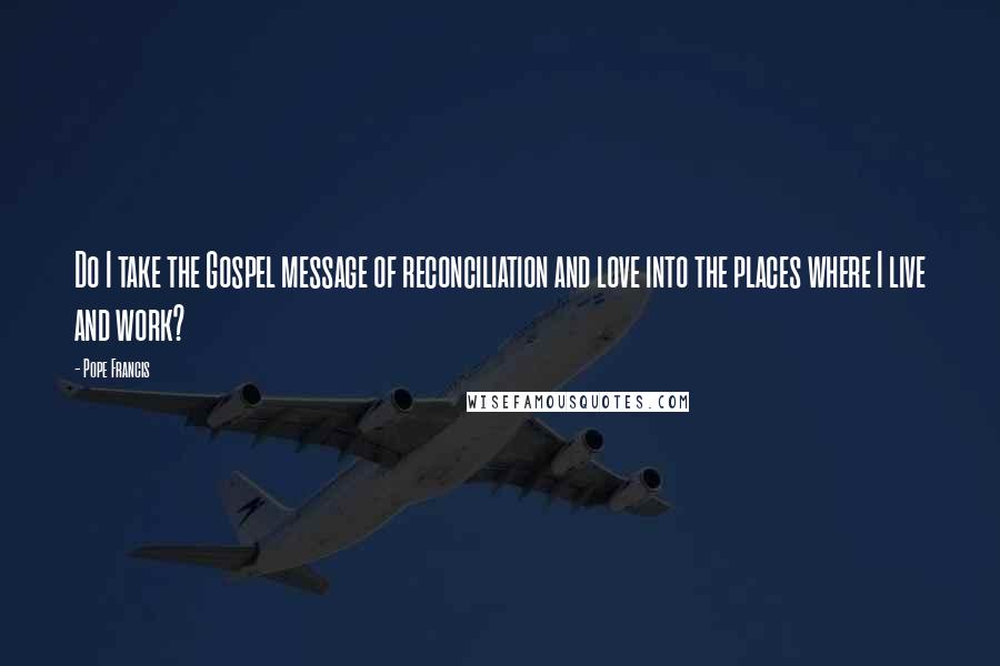 Pope Francis Quotes: Do I take the Gospel message of reconciliation and love into the places where I live and work?