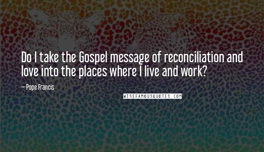 Pope Francis Quotes: Do I take the Gospel message of reconciliation and love into the places where I live and work?