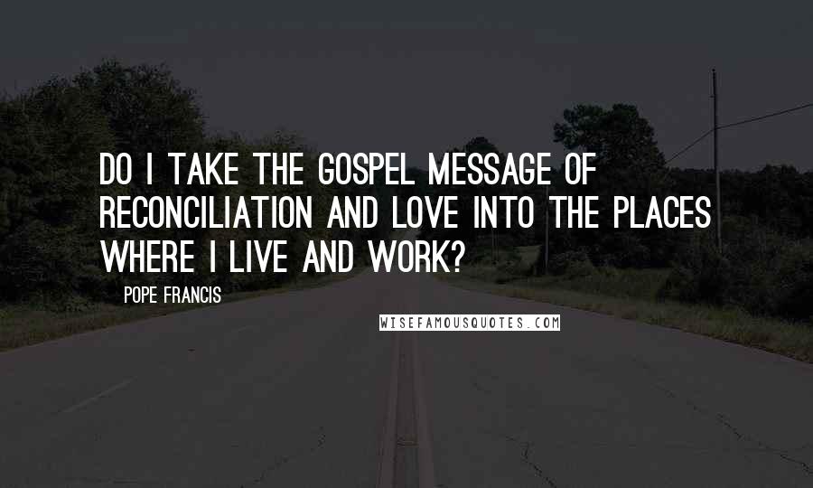 Pope Francis Quotes: Do I take the Gospel message of reconciliation and love into the places where I live and work?