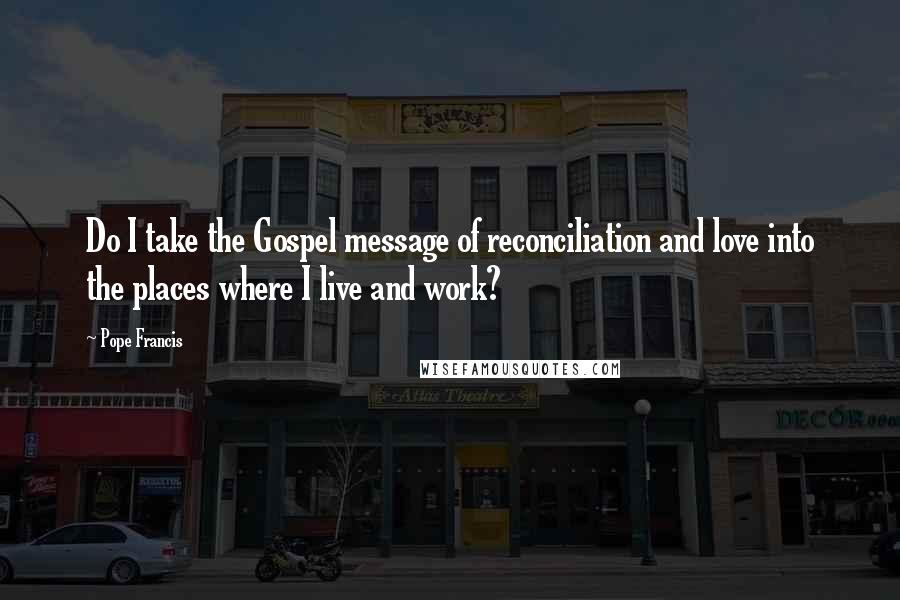 Pope Francis Quotes: Do I take the Gospel message of reconciliation and love into the places where I live and work?