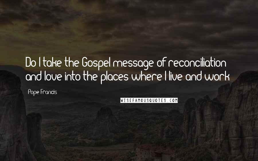 Pope Francis Quotes: Do I take the Gospel message of reconciliation and love into the places where I live and work?