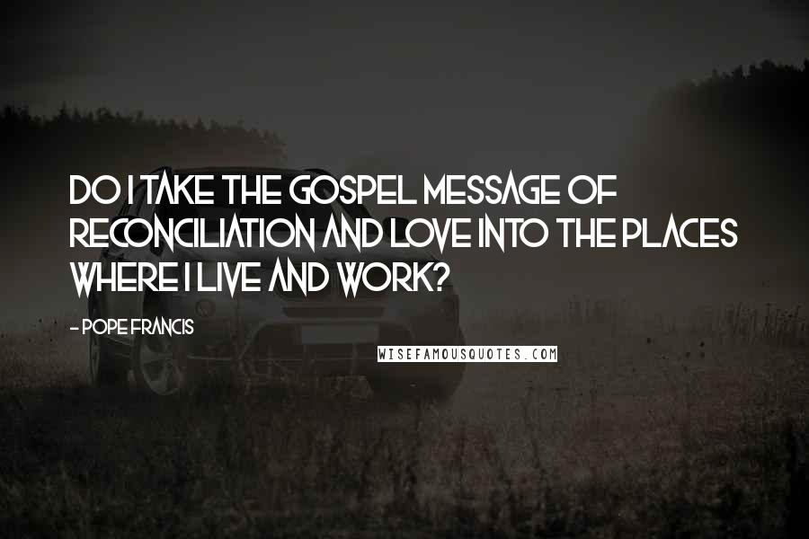 Pope Francis Quotes: Do I take the Gospel message of reconciliation and love into the places where I live and work?