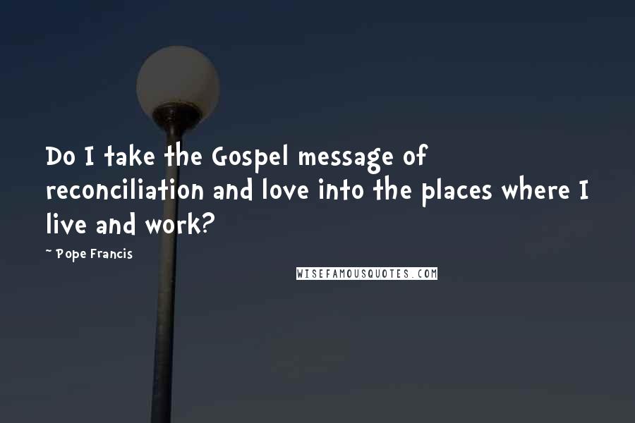 Pope Francis Quotes: Do I take the Gospel message of reconciliation and love into the places where I live and work?