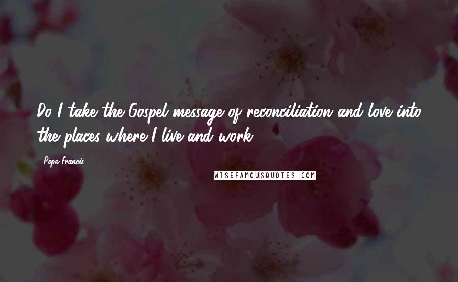 Pope Francis Quotes: Do I take the Gospel message of reconciliation and love into the places where I live and work?