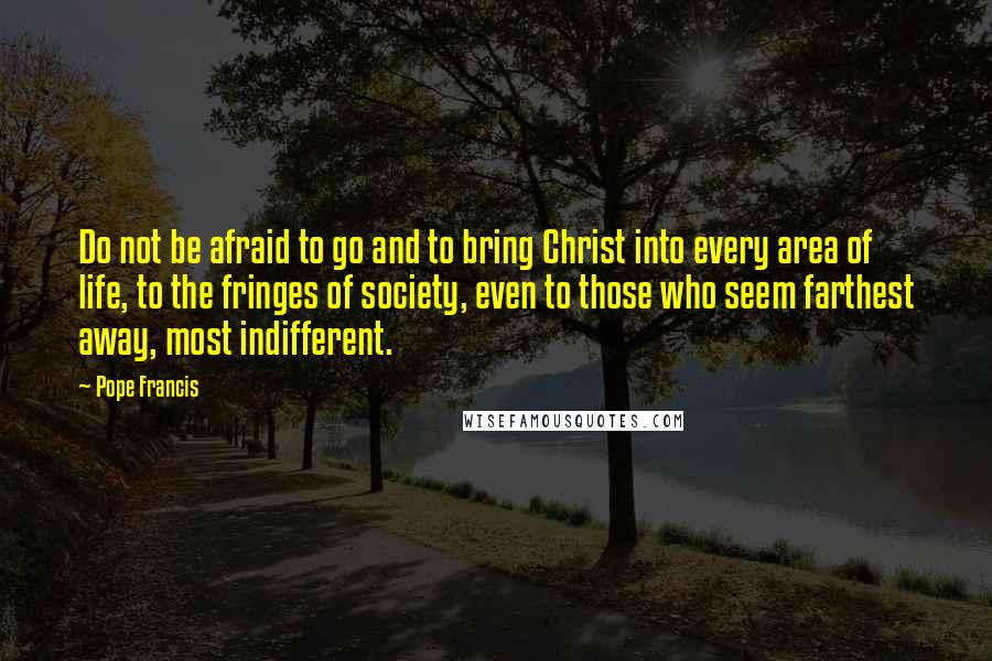 Pope Francis Quotes: Do not be afraid to go and to bring Christ into every area of life, to the fringes of society, even to those who seem farthest away, most indifferent.