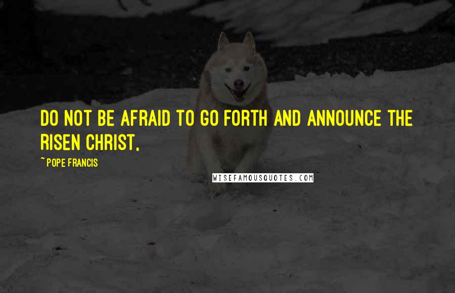Pope Francis Quotes: Do not be afraid to go forth and announce the Risen Christ,