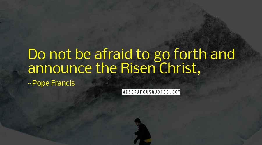 Pope Francis Quotes: Do not be afraid to go forth and announce the Risen Christ,