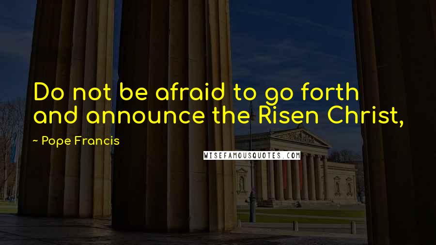 Pope Francis Quotes: Do not be afraid to go forth and announce the Risen Christ,