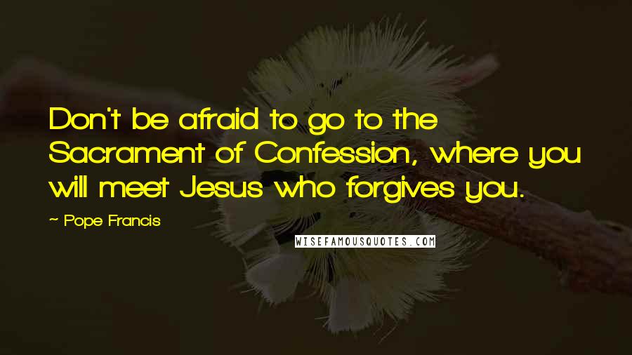 Pope Francis Quotes: Don't be afraid to go to the Sacrament of Confession, where you will meet Jesus who forgives you.