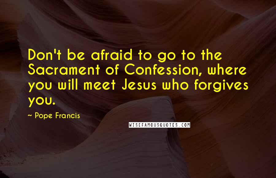 Pope Francis Quotes: Don't be afraid to go to the Sacrament of Confession, where you will meet Jesus who forgives you.