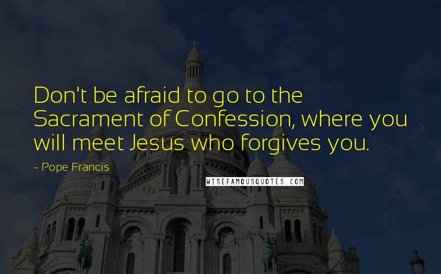 Pope Francis Quotes: Don't be afraid to go to the Sacrament of Confession, where you will meet Jesus who forgives you.