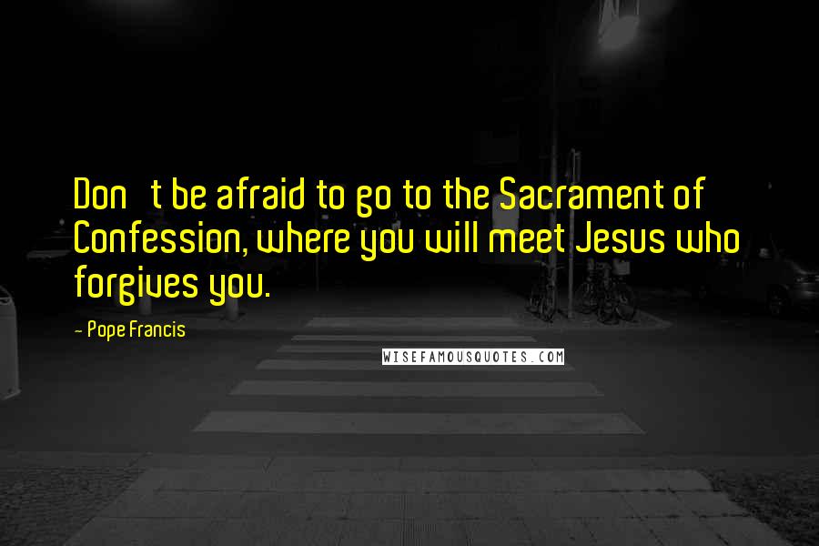 Pope Francis Quotes: Don't be afraid to go to the Sacrament of Confession, where you will meet Jesus who forgives you.