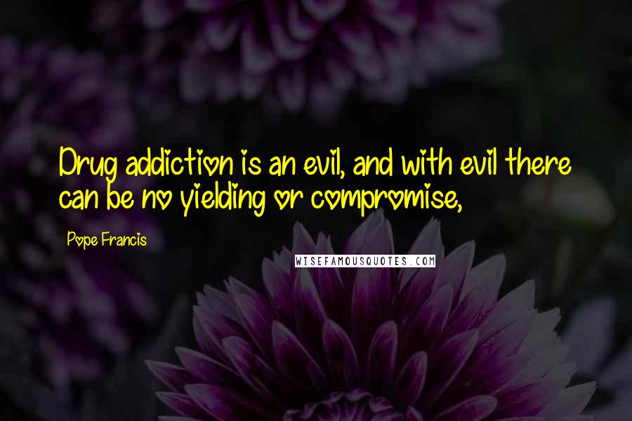 Pope Francis Quotes: Drug addiction is an evil, and with evil there can be no yielding or compromise,