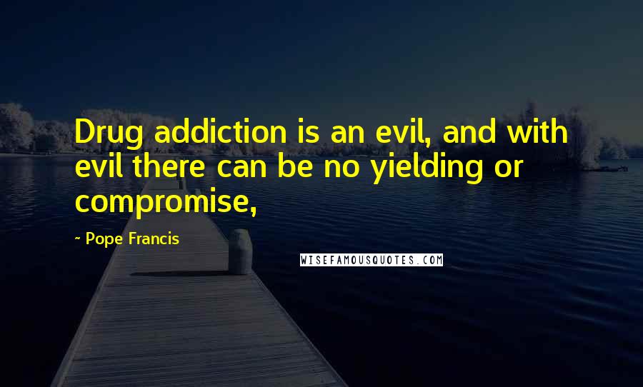 Pope Francis Quotes: Drug addiction is an evil, and with evil there can be no yielding or compromise,