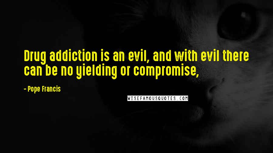 Pope Francis Quotes: Drug addiction is an evil, and with evil there can be no yielding or compromise,