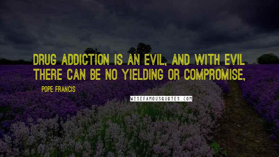 Pope Francis Quotes: Drug addiction is an evil, and with evil there can be no yielding or compromise,