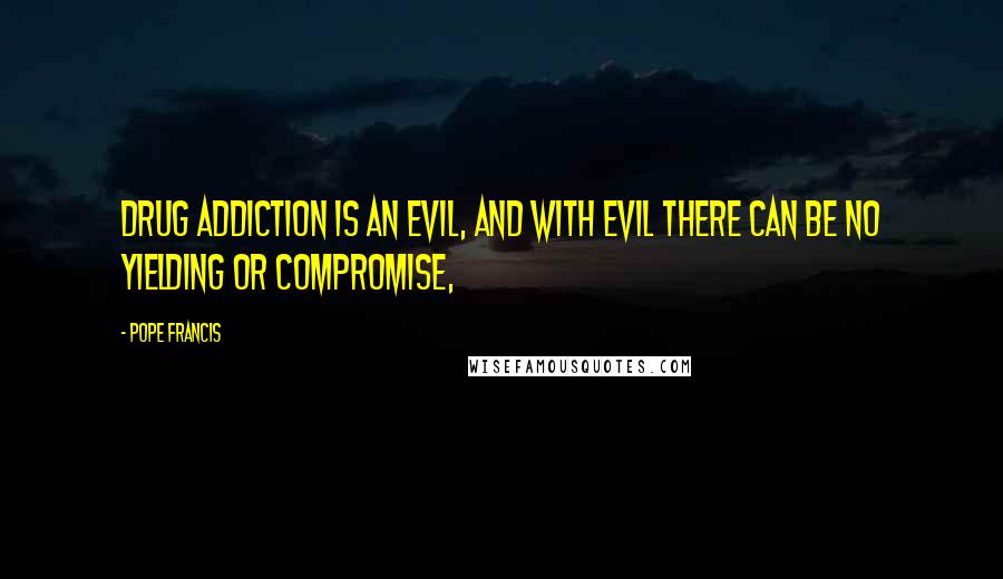 Pope Francis Quotes: Drug addiction is an evil, and with evil there can be no yielding or compromise,