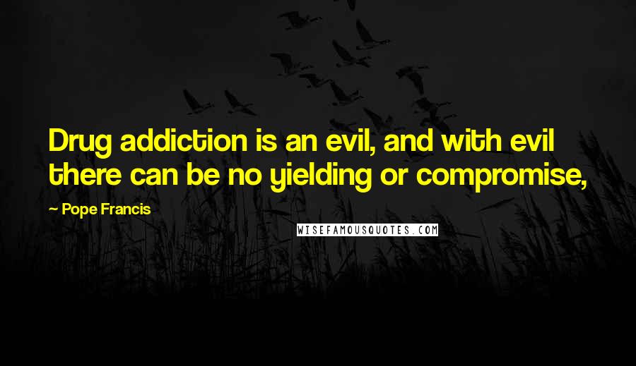 Pope Francis Quotes: Drug addiction is an evil, and with evil there can be no yielding or compromise,