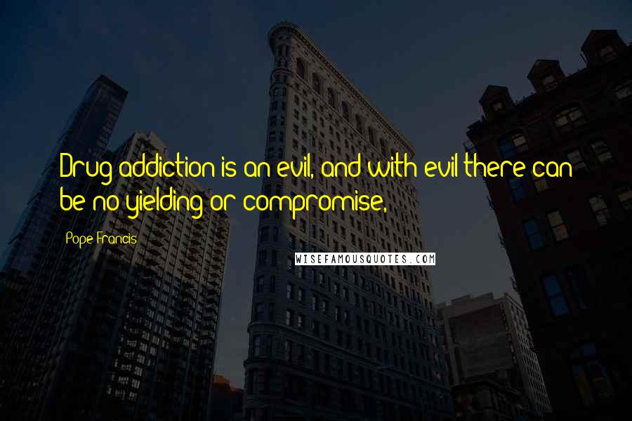 Pope Francis Quotes: Drug addiction is an evil, and with evil there can be no yielding or compromise,