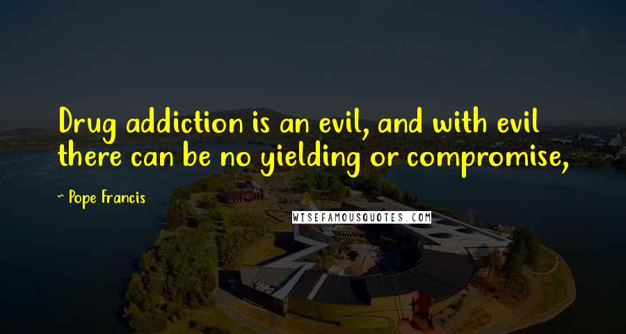 Pope Francis Quotes: Drug addiction is an evil, and with evil there can be no yielding or compromise,