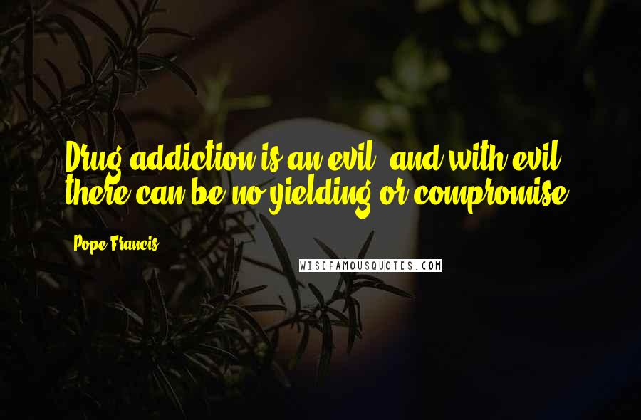 Pope Francis Quotes: Drug addiction is an evil, and with evil there can be no yielding or compromise,