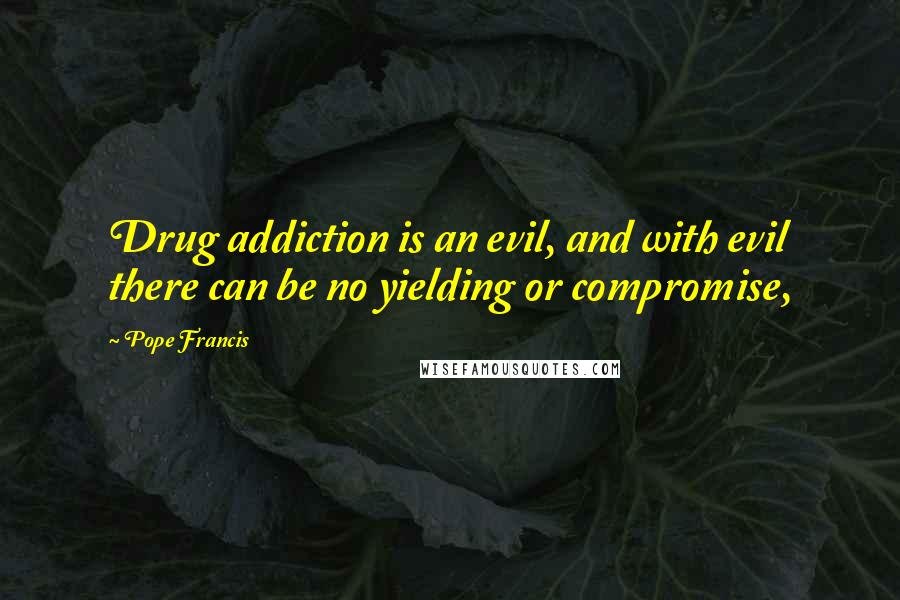 Pope Francis Quotes: Drug addiction is an evil, and with evil there can be no yielding or compromise,