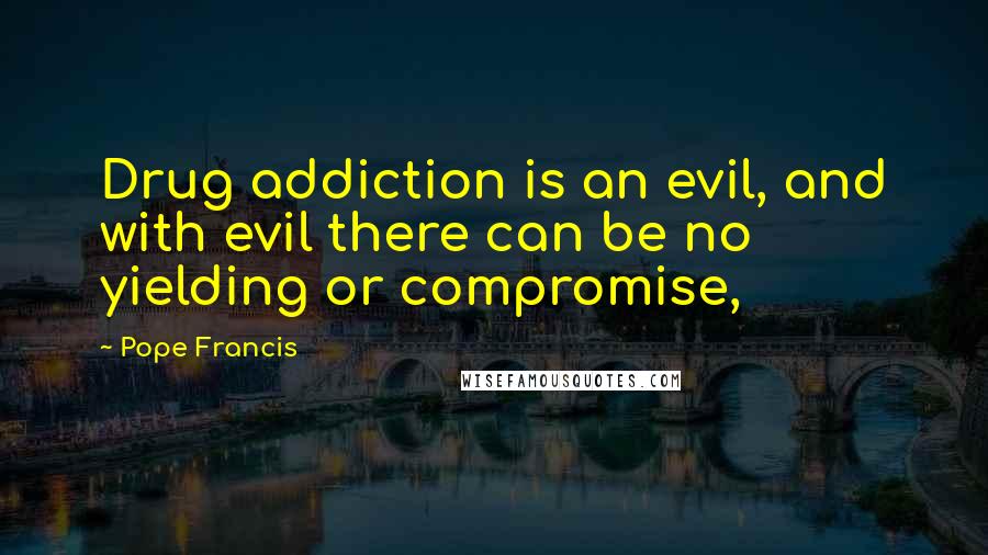 Pope Francis Quotes: Drug addiction is an evil, and with evil there can be no yielding or compromise,