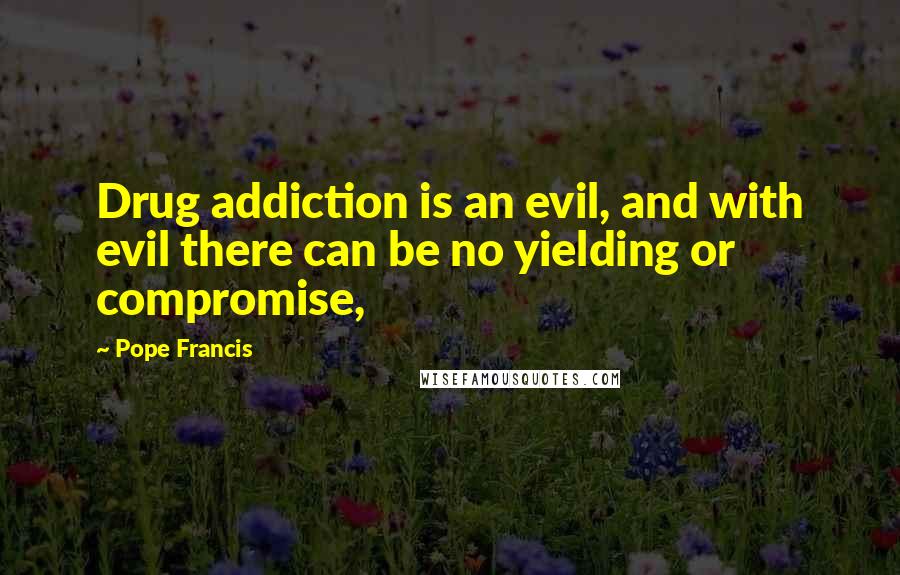 Pope Francis Quotes: Drug addiction is an evil, and with evil there can be no yielding or compromise,