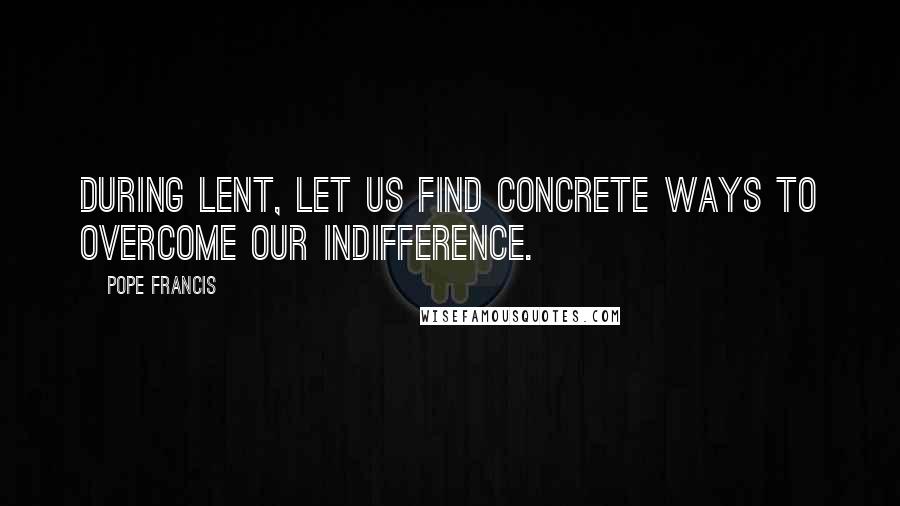 Pope Francis Quotes: During Lent, let us find concrete ways to overcome our indifference.