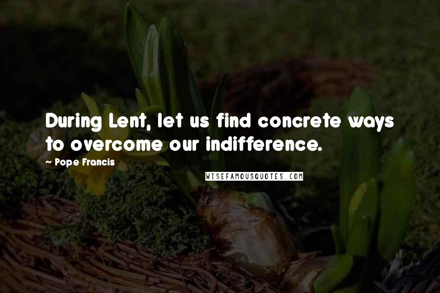 Pope Francis Quotes: During Lent, let us find concrete ways to overcome our indifference.