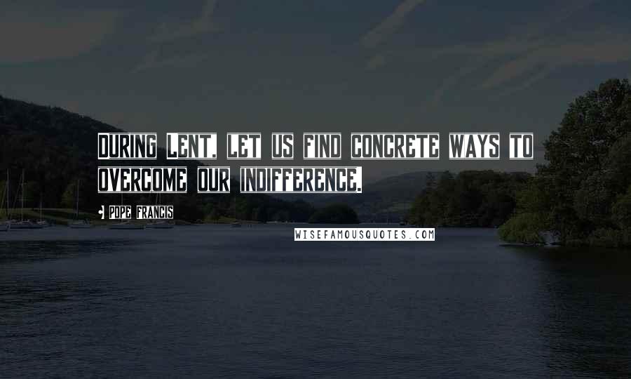 Pope Francis Quotes: During Lent, let us find concrete ways to overcome our indifference.