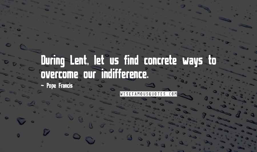 Pope Francis Quotes: During Lent, let us find concrete ways to overcome our indifference.