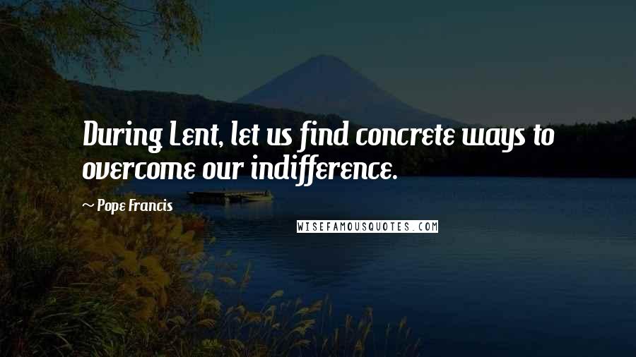 Pope Francis Quotes: During Lent, let us find concrete ways to overcome our indifference.