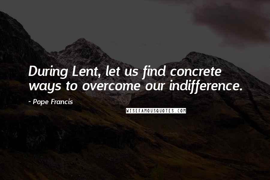 Pope Francis Quotes: During Lent, let us find concrete ways to overcome our indifference.