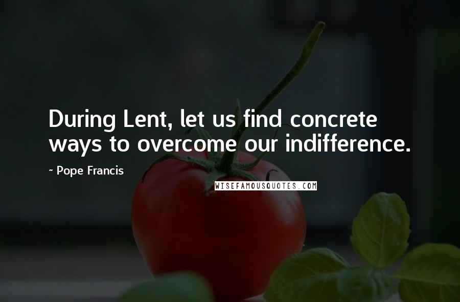 Pope Francis Quotes: During Lent, let us find concrete ways to overcome our indifference.