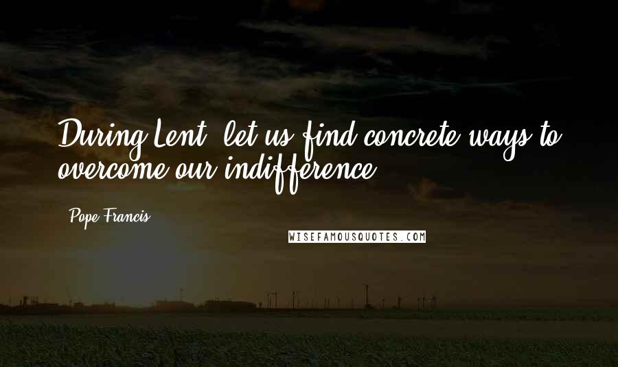 Pope Francis Quotes: During Lent, let us find concrete ways to overcome our indifference.