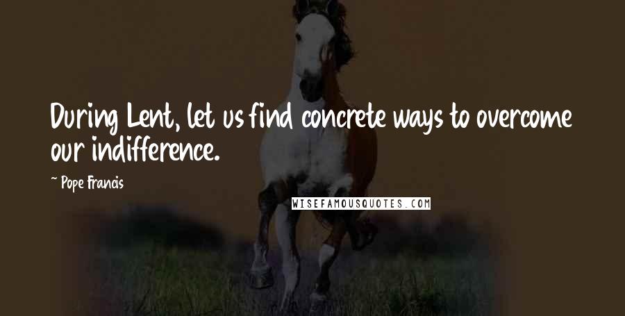 Pope Francis Quotes: During Lent, let us find concrete ways to overcome our indifference.