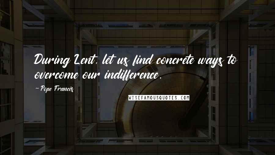 Pope Francis Quotes: During Lent, let us find concrete ways to overcome our indifference.