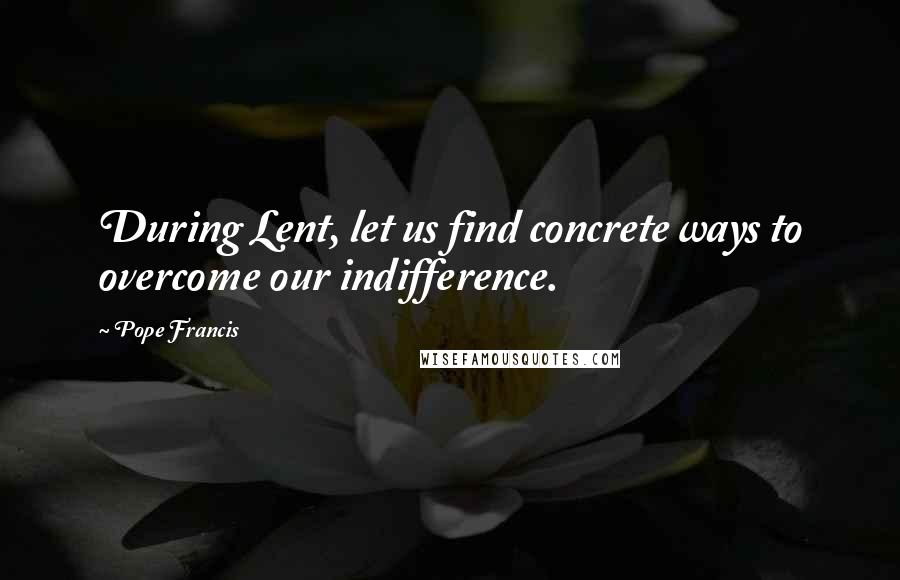 Pope Francis Quotes: During Lent, let us find concrete ways to overcome our indifference.