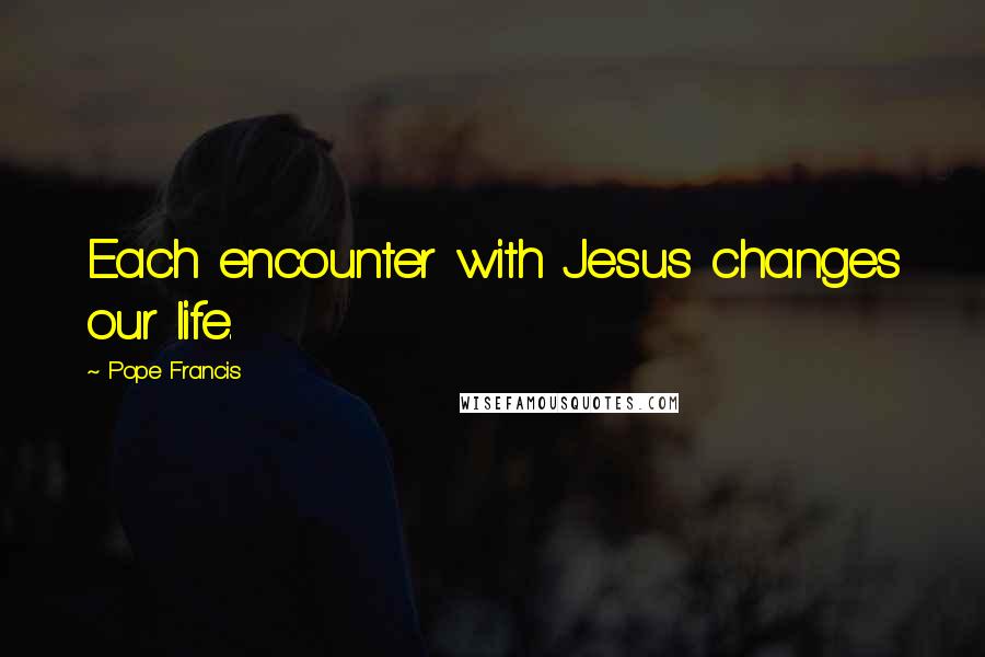 Pope Francis Quotes: Each encounter with Jesus changes our life.