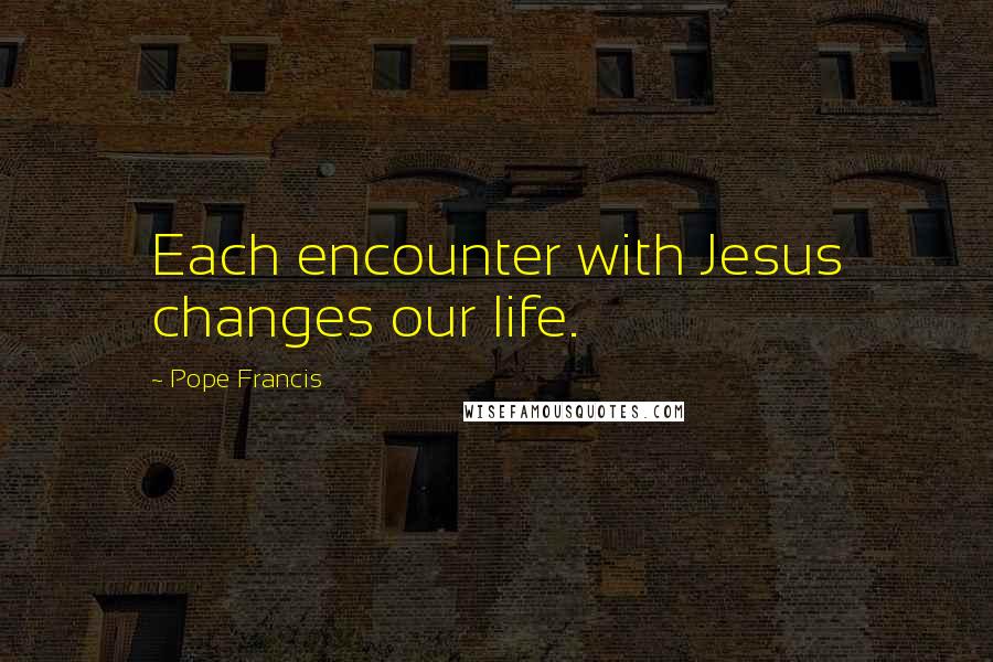 Pope Francis Quotes: Each encounter with Jesus changes our life.